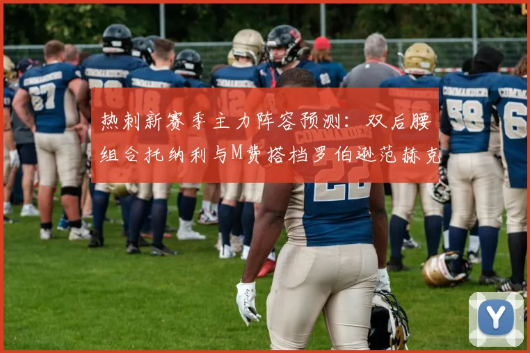 热刺新赛季主力阵容预测：双后腰组合托纳利与M费搭档罗伯逊范赫克加盟
