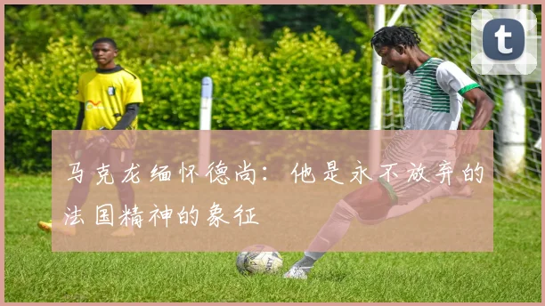 马克龙缅怀德尚：他是永不放弃的法国精神的象征
