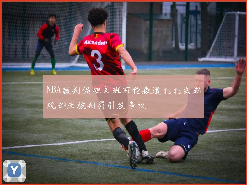 NBA裁判偏袒文班布伦森遭扎扎式犯规却未被判罚引发争议
