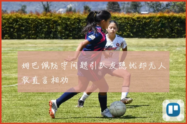 姆巴佩防守问题引队友隐忧却无人敢直言相劝