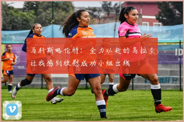 马科斯略伦特：全力以赴的乌拉圭让我感到欣慰成功小组出线