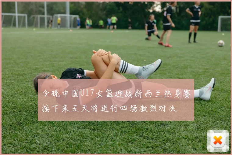今晚中国U17女篮迎战新西兰热身赛接下来五天将进行四场激烈对决