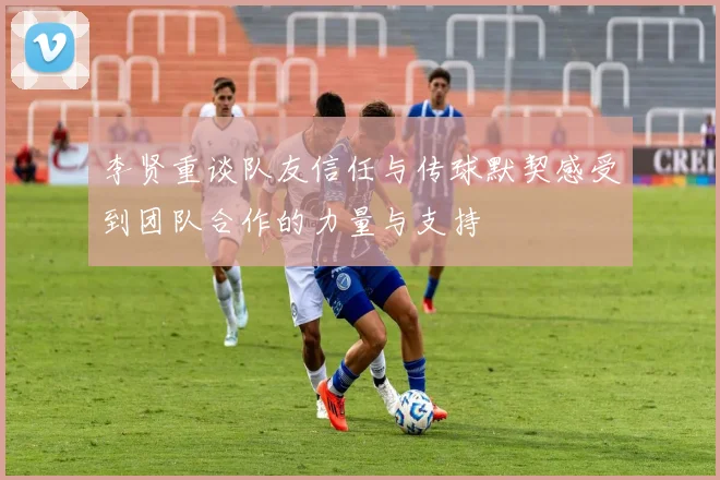 李贤重谈队友信任与传球默契感受到团队合作的力量与支持