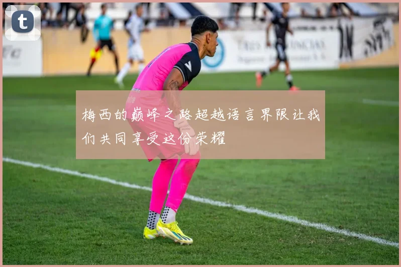 梅西的巅峰之路超越语言界限让我们共同享受这份荣耀