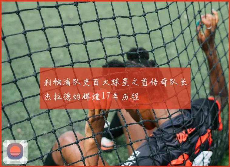 利物浦队史百大球星之首传奇队长杰拉德的辉煌17年历程