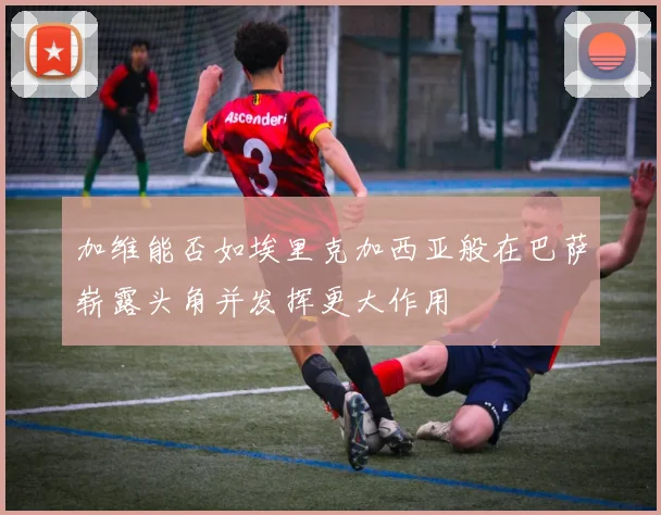 加维能否如埃里克加西亚般在巴萨崭露头角并发挥更大作用