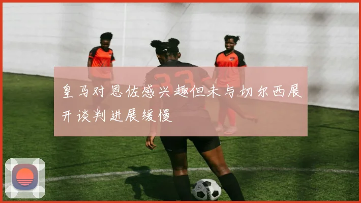 皇马对恩佐感兴趣但未与切尔西展开谈判进展缓慢