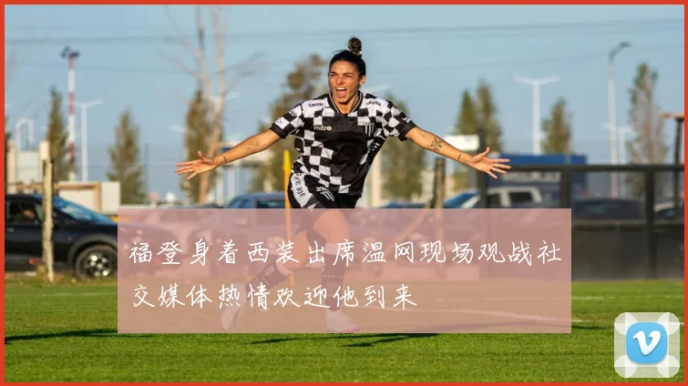 福登身着西装出席温网现场观战社交媒体热情欢迎他到来