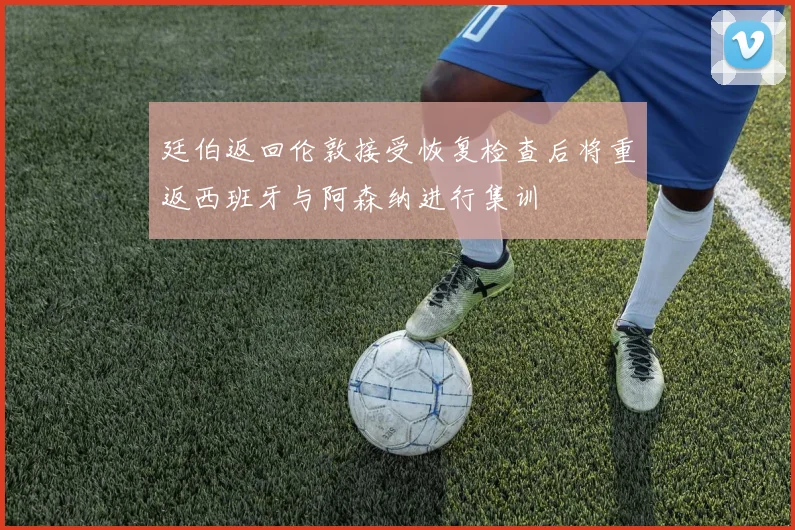 廷伯返回伦敦接受恢复检查后将重返西班牙与阿森纳进行集训