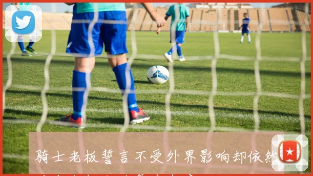 骑士老板誓言不受外界影响却依然迎合米切尔的复杂态度