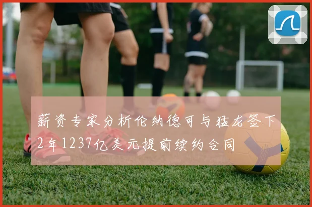 薪资专家分析伦纳德可与猛龙签下2年1237亿美元提前续约合同