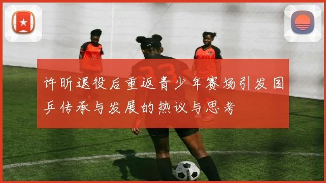 许昕退役后重返青少年赛场引发国乒传承与发展的热议与思考