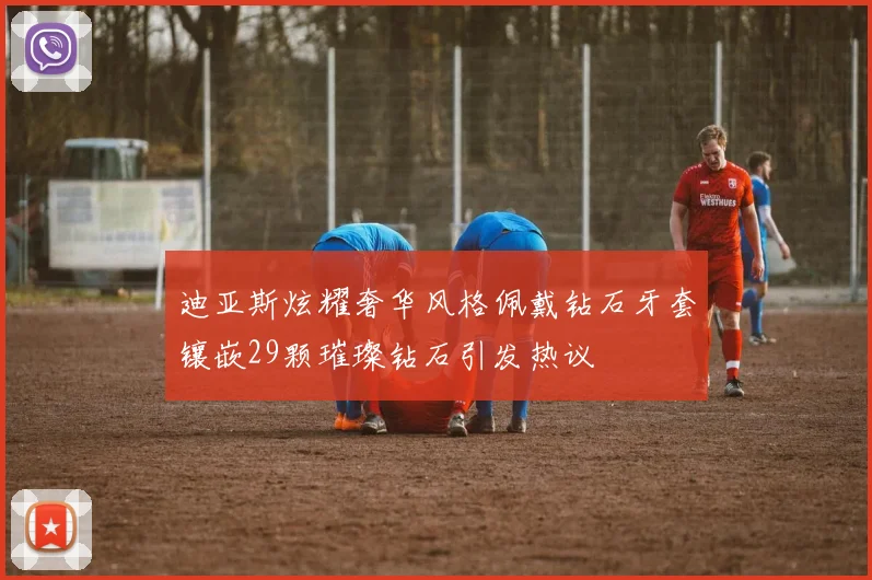 迪亚斯炫耀奢华风格佩戴钻石牙套镶嵌29颗璀璨钻石引发热议