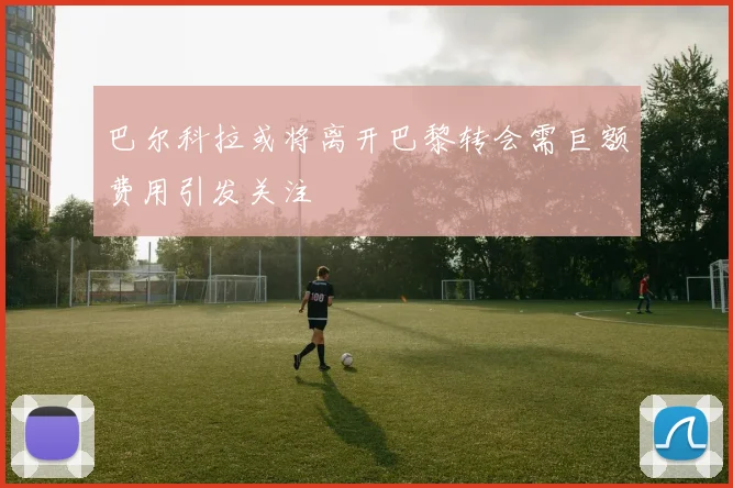 巴尔科拉或将离开巴黎转会需巨额费用引发关注