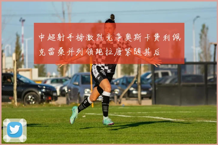 中超射手榜激烈竞争奥斯卡费利佩克雷桑并列领跑拉唐紧随其后
