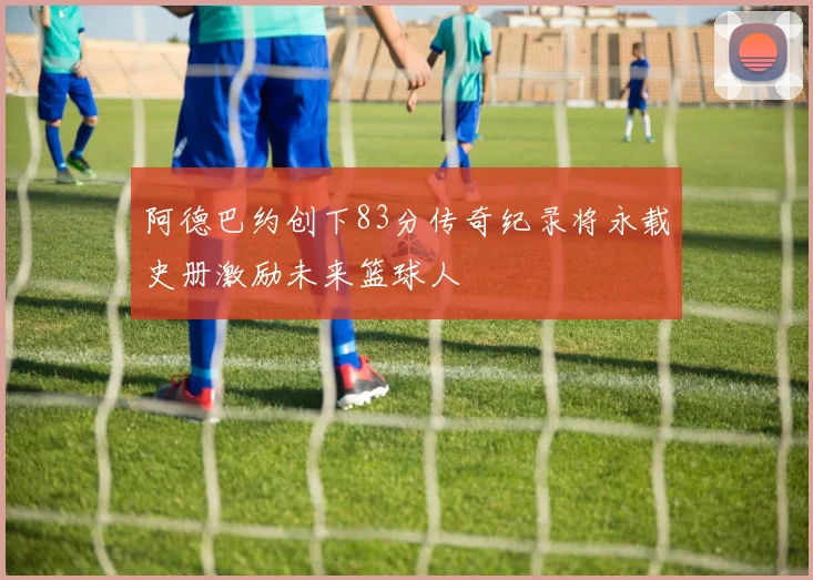 阿德巴约创下83分传奇纪录将永载史册激励未来篮球人