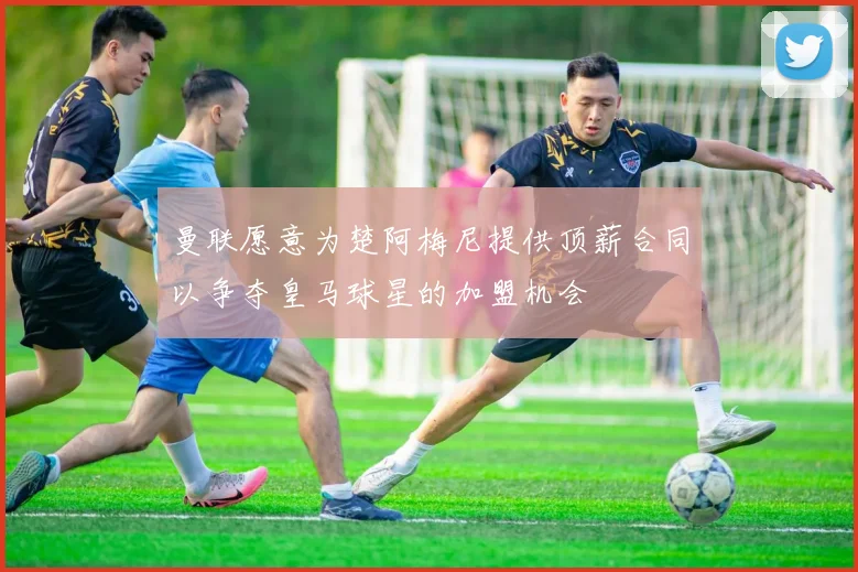曼联愿意为楚阿梅尼提供顶薪合同以争夺皇马球星的加盟机会