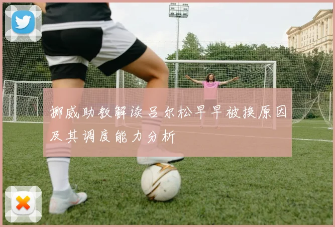 挪威助教解读吕尔松早早被换原因及其调度能力分析