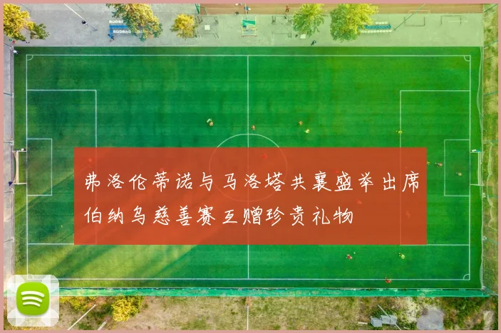 弗洛伦蒂诺与马洛塔共襄盛举出席伯纳乌慈善赛互赠珍贵礼物