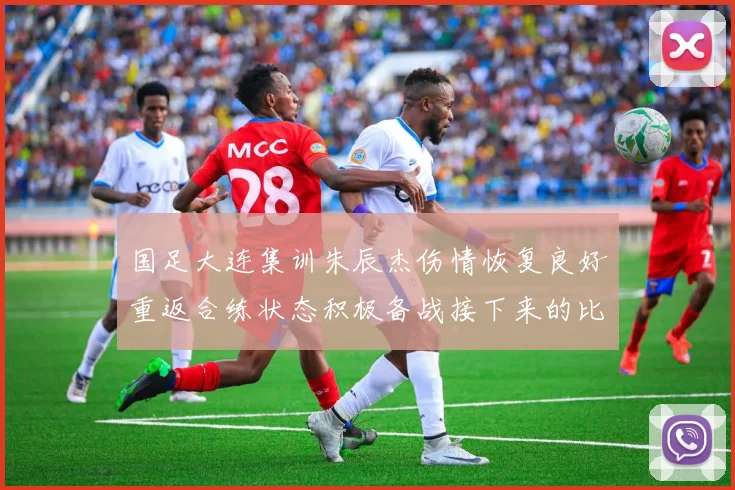 国足大连集训朱辰杰伤情恢复良好重返合练状态积极备战接下来的比赛