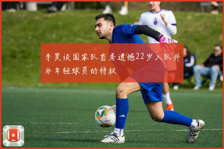 李昊谈国家队首秀遗憾22岁入队并非年轻球员的特权