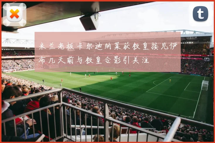 米兰老板卡尔迪纳莱获教皇接见伊布几天前与教皇合影引关注