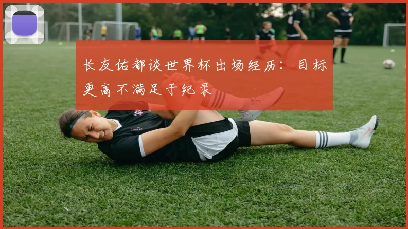 长友佑都谈世界杯出场经历：目标更高不满足于纪录