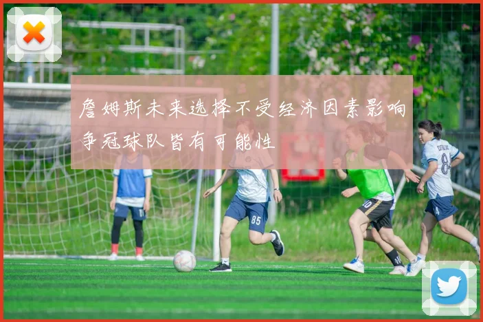 詹姆斯未来选择不受经济因素影响争冠球队皆有可能性