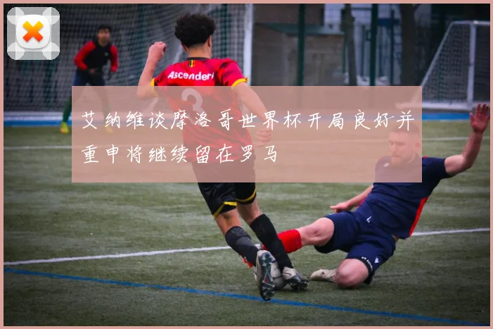 艾纳维谈摩洛哥世界杯开局良好并重申将继续留在罗马