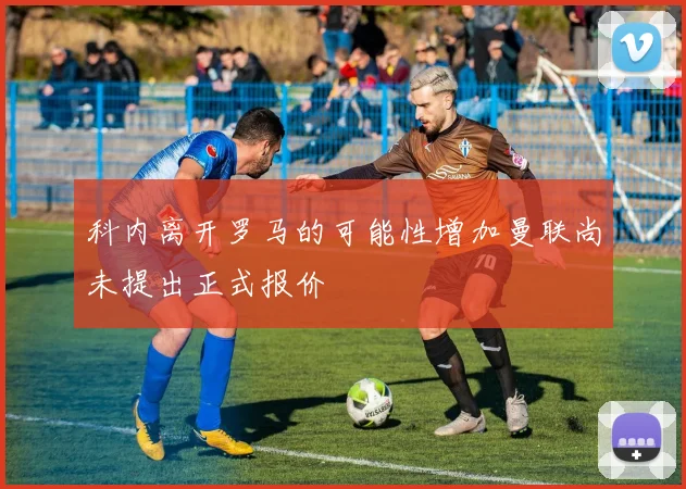 科内离开罗马的可能性增加曼联尚未提出正式报价