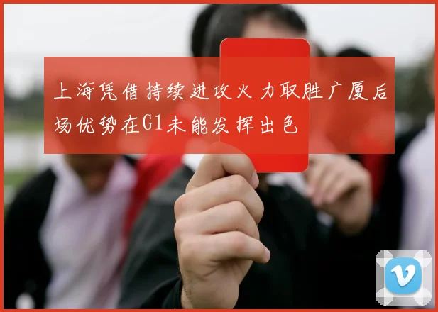 上海凭借持续进攻火力取胜广厦后场优势在G1未能发挥出色